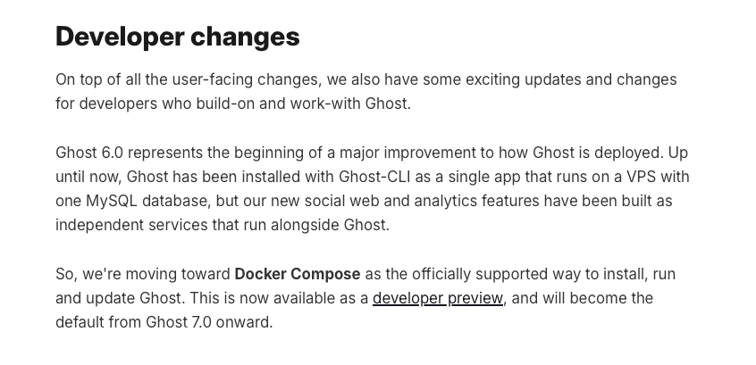 a screenshot that reads: On top of all the user-facing changes, we also have some exciting updates and changes for developers who build-on and work-with Ghost. Ghost 6.0 represents the beginning of a major improvement to how Ghost is deployed. Up until now, Ghost has been installed with Ghost-CLI as a single app that runs on a VPS with one MySQL database, but our new social web and analytics features have been built as independent services that run alongside Ghost. So, we're moving toward Docker Compose as the officially supported way to install, run and update Ghost. This is now available as a developer preview, and will become the default from Ghost 7.0 onward.